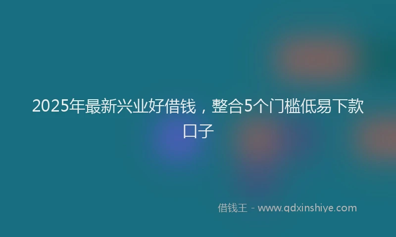 2025年最新兴业好借钱，整合5个门槛低易下款口子