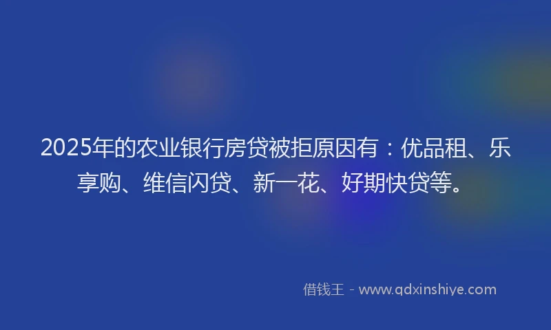 2025年的农业银行房贷被拒原因有：优品租、乐享购、维信闪贷、新一花、好期快贷等。