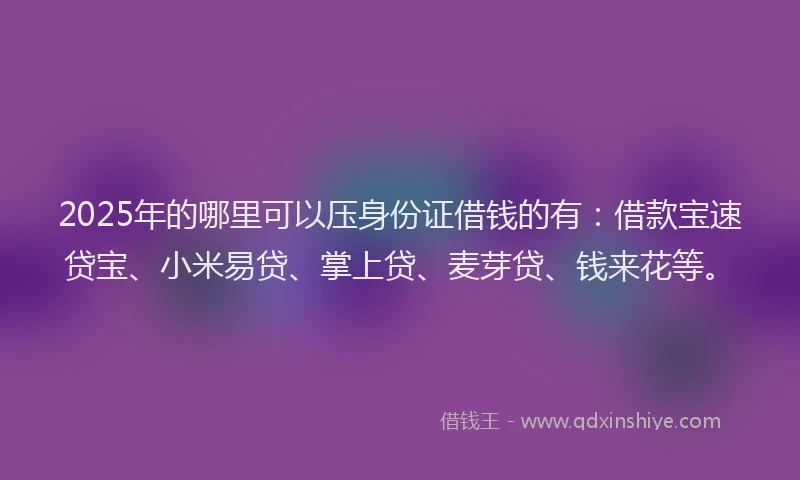 2025年的哪里可以压身份证借钱的有：借款宝速贷宝、小米易贷、掌上贷、麦芽贷、钱来花等。