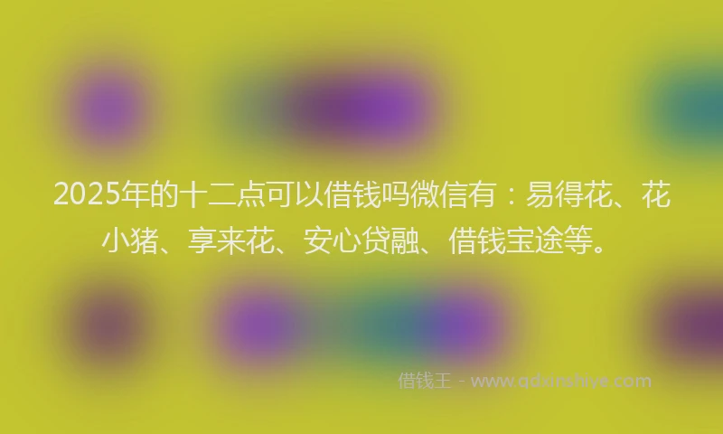 2025年的十二点可以借钱吗微信有：易得花、花小猪、享来花、安心贷融、借钱宝途等。
