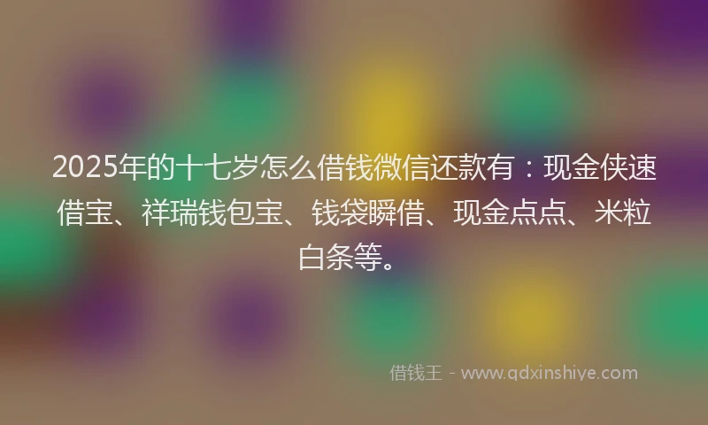 2025年的十七岁怎么借钱微信还款有：现金侠速借宝、祥瑞钱包宝、钱袋瞬借、现金点点、米粒白条等。