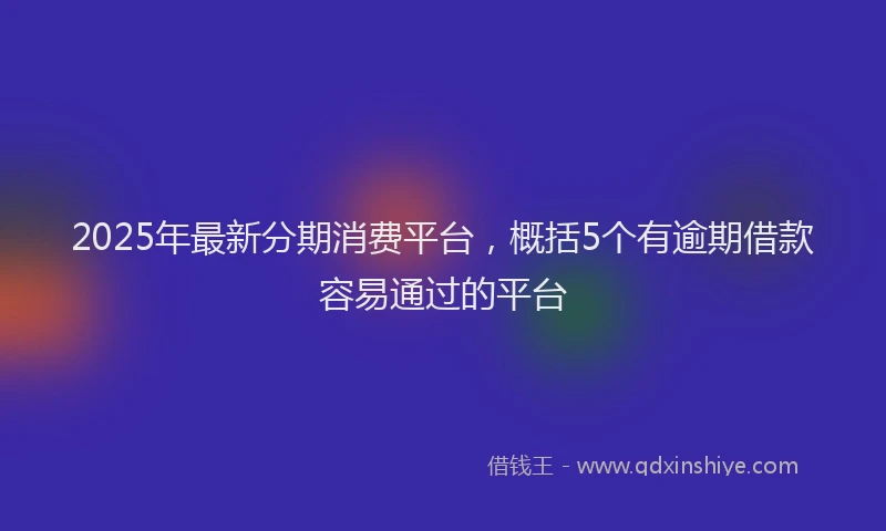 2025年最新分期消费平台，概括5个有逾期借款容易通过的平台