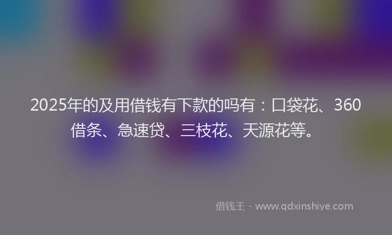 2025年的及用借钱有下款的吗有：口袋花、360借条、急速贷、三枝花、天源花等。