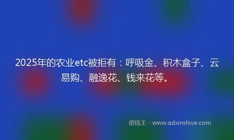 2025年的农业etc被拒有：呼吸金、积木盒子、云易购、融逸花、钱来花等。