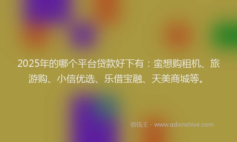 2025年的哪个平台贷款好下有：蛮想购租机、旅游购、小信优选、乐借宝融、天美商城等。