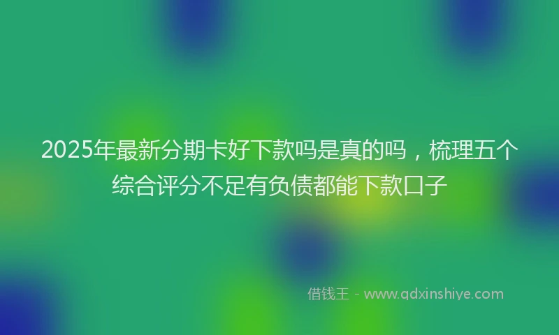 2025年最新分期卡好下款吗是真的吗，梳理五个综合评分不足有负债都能下款口子