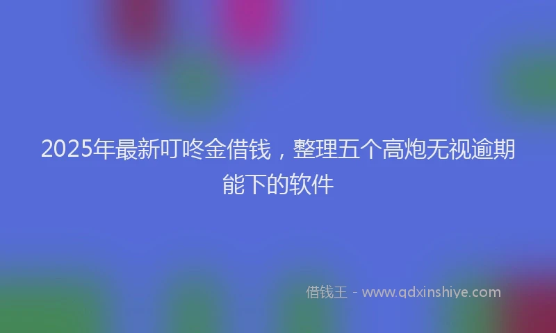 2025年最新叮咚金借钱，整理五个高炮无视逾期能下的软件