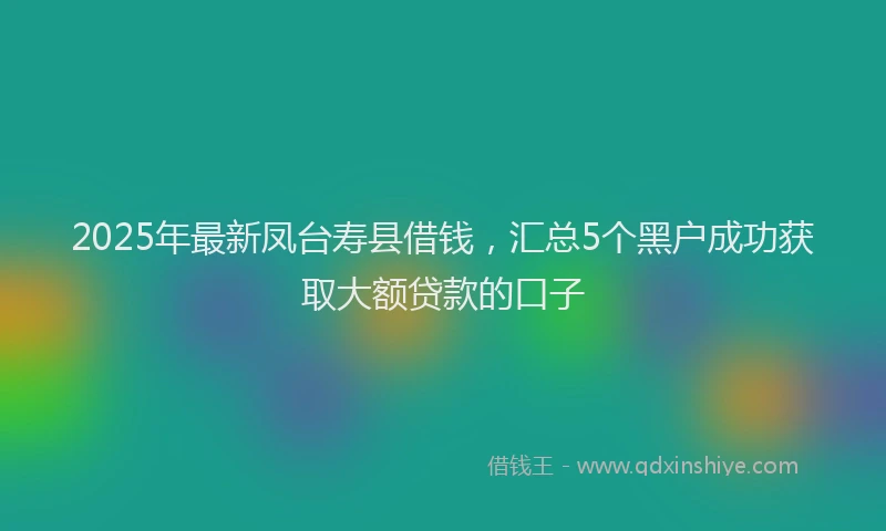 2025年最新凤台寿县借钱，汇总5个黑户成功获取大额贷款的口子