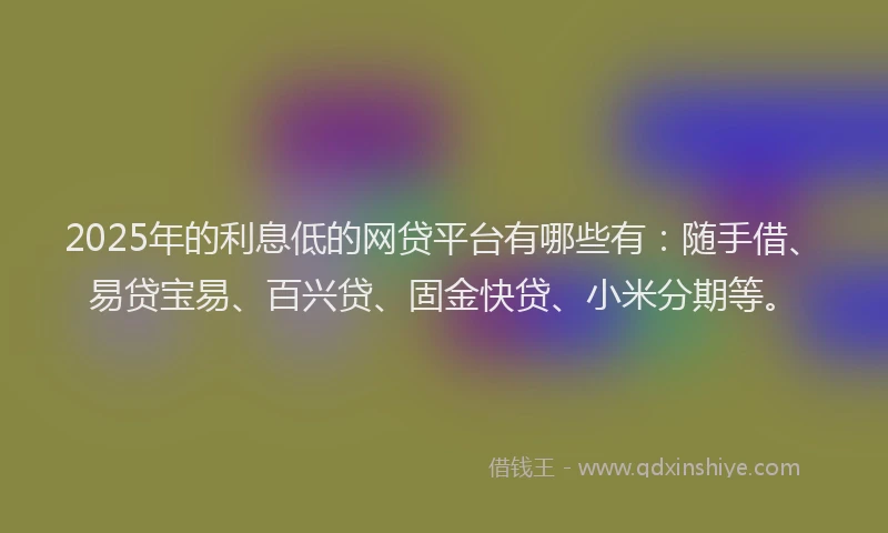 2025年的利息低的网贷平台有哪些有：随手借、易贷宝易、百兴贷、固金快贷、小米分期等。