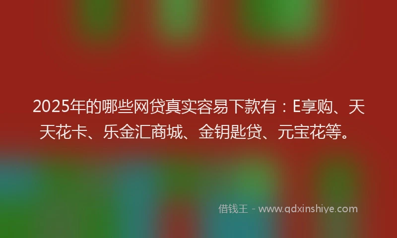 2025年的哪些网贷真实容易下款有：E享购、天天花卡、乐金汇商城、金钥匙贷、元宝花等。