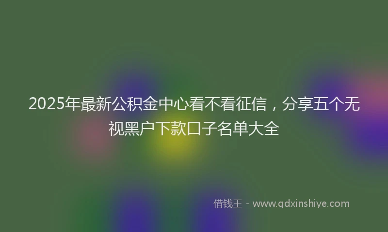 2025年最新公积金中心看不看征信，分享五个无视黑户下款口子名单大全