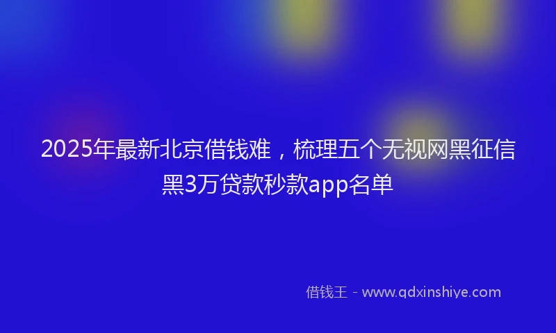 2025年最新北京借钱难，梳理五个无视网黑征信黑3万贷款秒款app名单