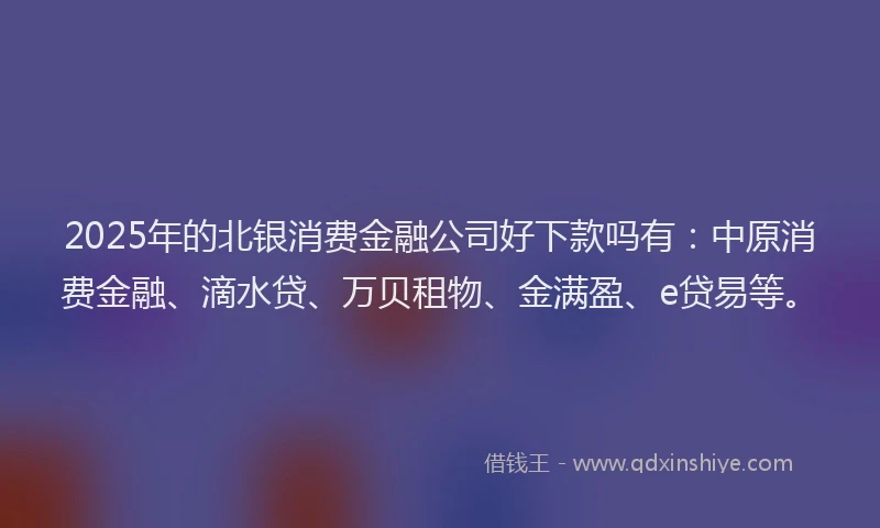 2025年的北银消费金融公司好下款吗有：中原消费金融、滴水贷、万贝租物、金满盈、e贷易等。