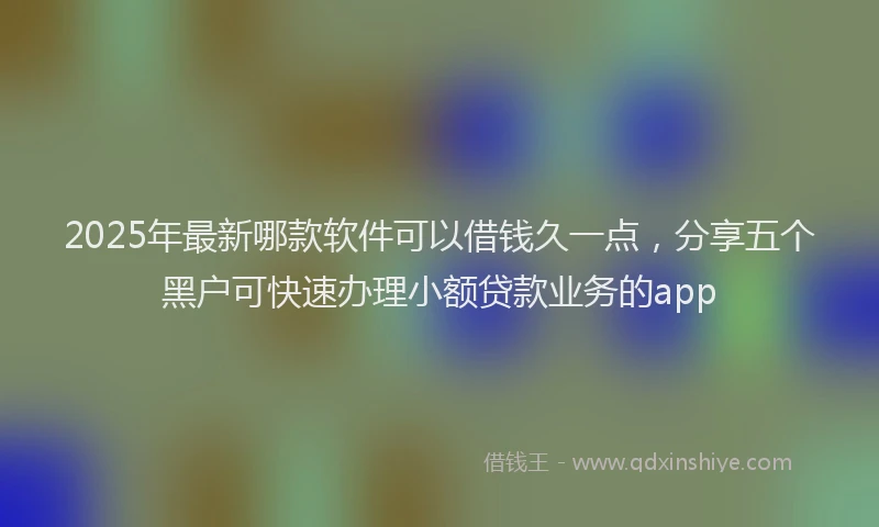 2025年最新哪款软件可以借钱久一点，分享五个黑户可快速办理小额贷款业务的app