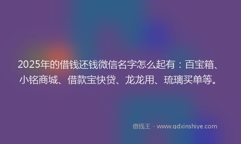 2025年的借钱还钱微信名字怎么起有：百宝箱、小铭商城、借款宝快贷、龙龙用、琉璃买单等。