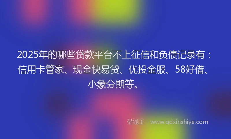 2025年的哪些贷款平台不上征信和负债记录有：信用卡管家、现金快易贷、优投金服、58好借、小象分期等。