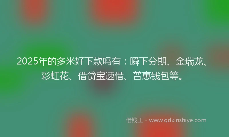 2025年的多米好下款吗有：瞬下分期、金瑞龙、彩虹花、借贷宝速借、普惠钱包等。