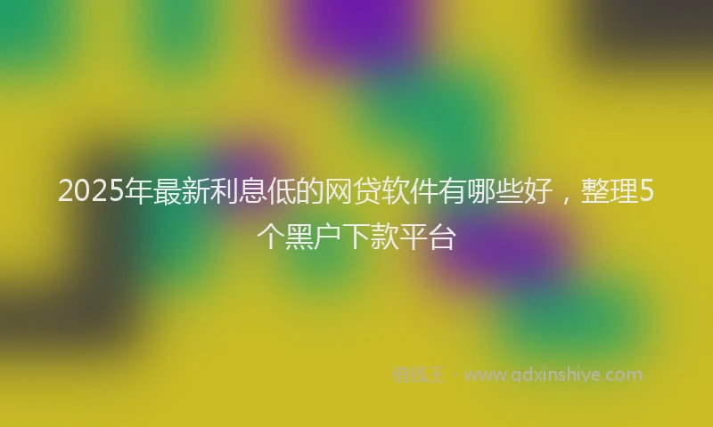 2025年最新利息低的网贷软件有哪些好，整理5个黑户下款平台