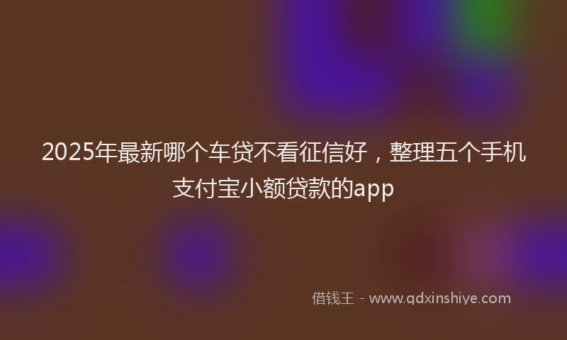 2025年最新哪个车贷不看征信好，整理五个手机支付宝小额贷款的app