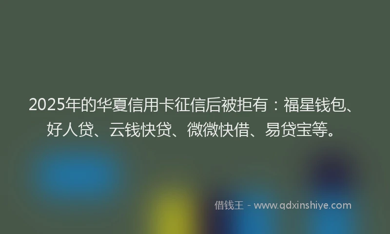 2025年的华夏信用卡征信后被拒有：福星钱包、好人贷、云钱快贷、微微快借、易贷宝等。