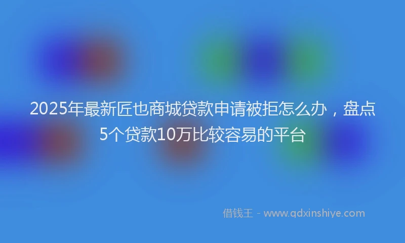 2025年最新匠也商城贷款申请被拒怎么办，盘点5个贷款10万比较容易的平台