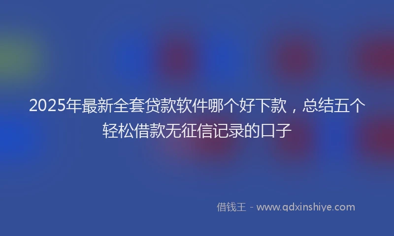 2025年最新全套贷款软件哪个好下款，总结五个轻松借款无征信记录的口子