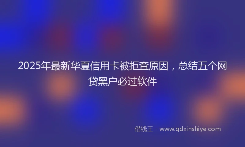 2025年最新华夏信用卡被拒查原因，总结五个网贷黑户必过软件