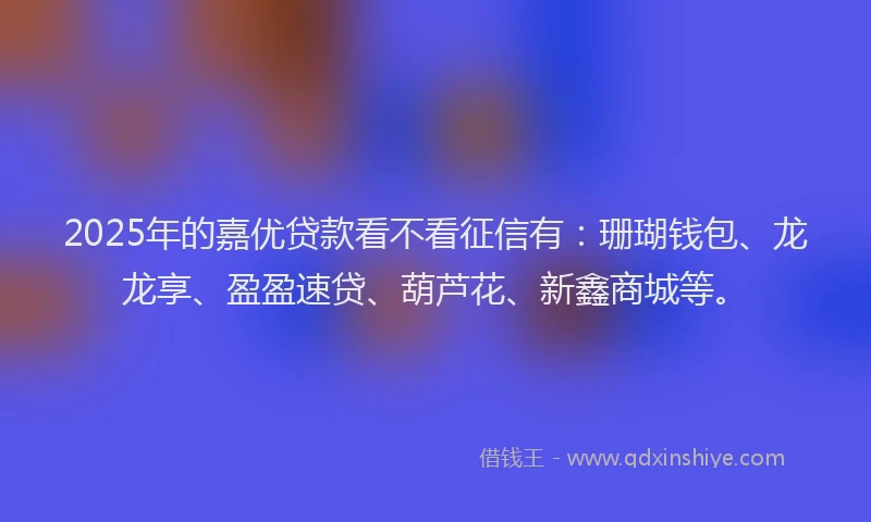 2025年的嘉优贷款看不看征信有：珊瑚钱包、龙龙享、盈盈速贷、葫芦花、新鑫商城等。