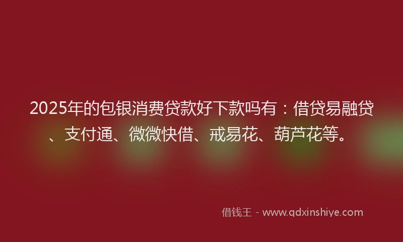 2025年的包银消费贷款好下款吗有：借贷易融贷、支付通、微微快借、戒易花、葫芦花等。