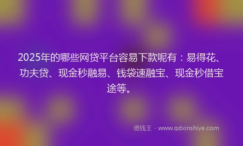 2025年的哪些网贷平台容易下款呢有：易得花、功夫贷、现金秒融易、钱袋速融宝、现金秒借宝途等。
