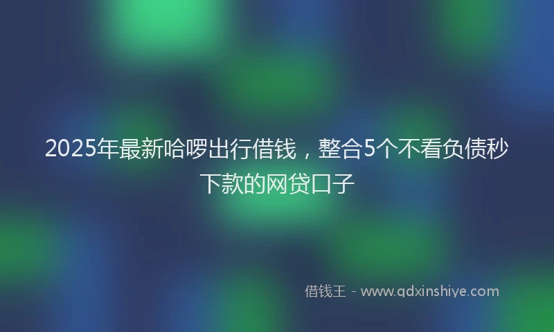 2025年最新哈啰出行借钱，整合5个不看负债秒下款的网贷口子