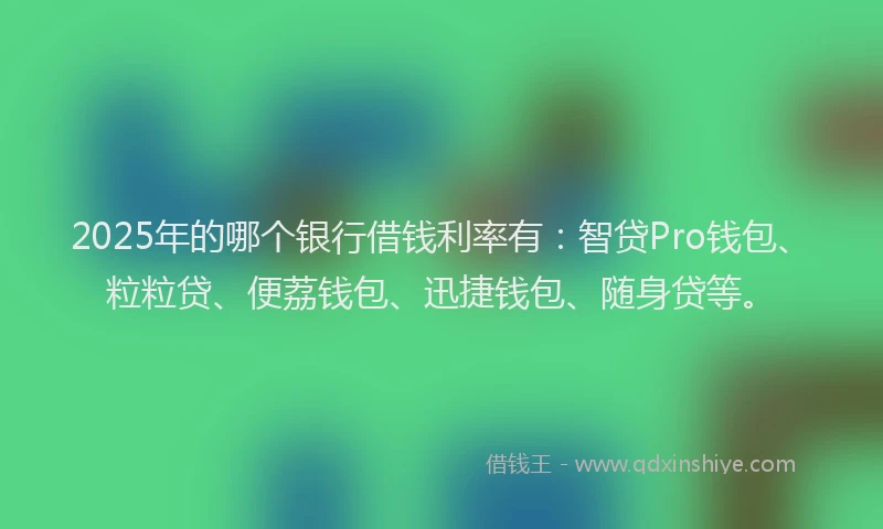 2025年的哪个银行借钱利率有：智贷Pro钱包、粒粒贷、便荔钱包、迅捷钱包、随身贷等。