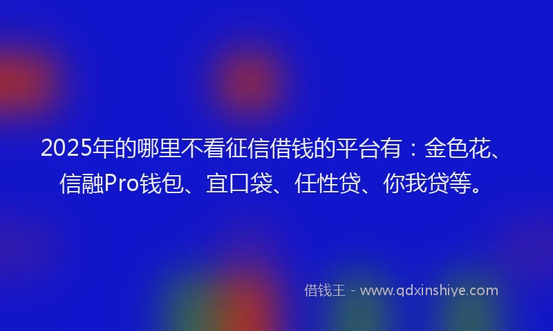 2025年的哪里不看征信借钱的平台有：金色花、信融Pro钱包、宜口袋、任性贷、你我贷等。