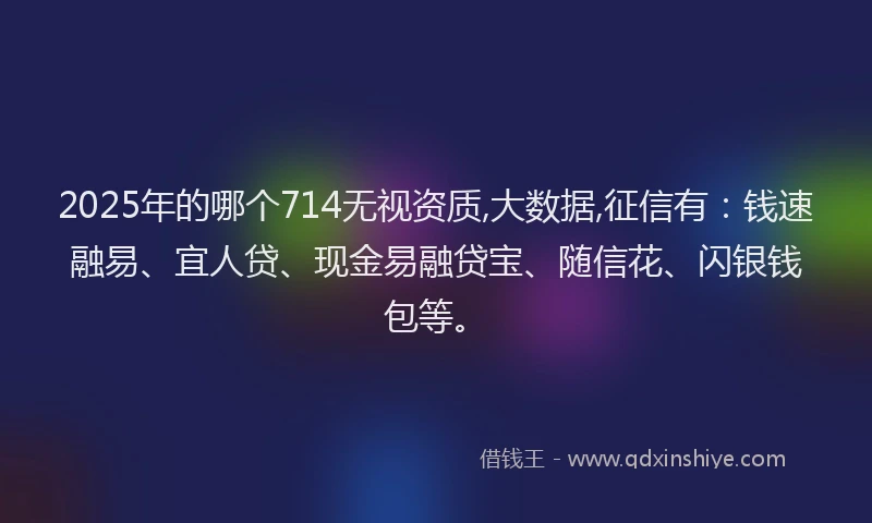 2025年的哪个714无视资质,大数据,征信有：钱速融易、宜人贷、现金易融贷宝、随信花、闪银钱包等。