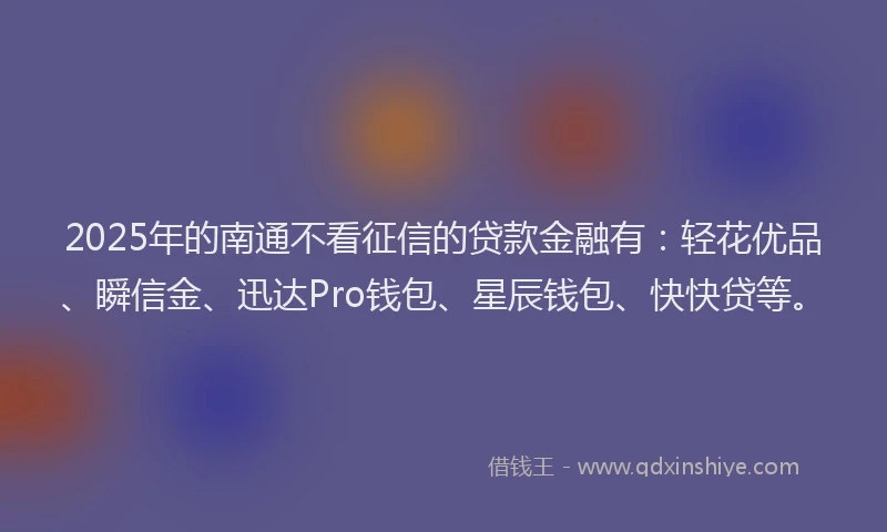 2025年的南通不看征信的贷款金融有：轻花优品、瞬信金、迅达Pro钱包、星辰钱包、快快贷等。