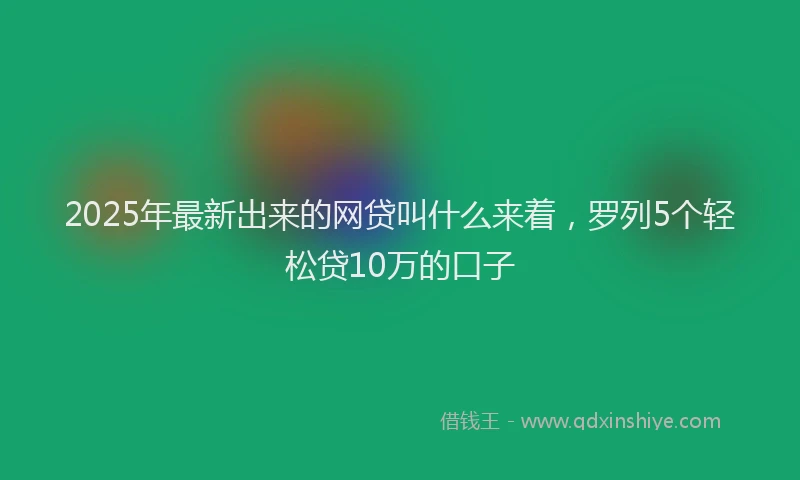 2025年最新出来的网贷叫什么来着，罗列5个轻松贷10万的口子