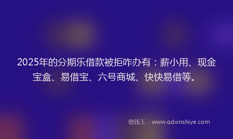 2025年的分期乐借款被拒咋办有：薪小用、现金宝盒、易借宝、六号商城、快快易借等。