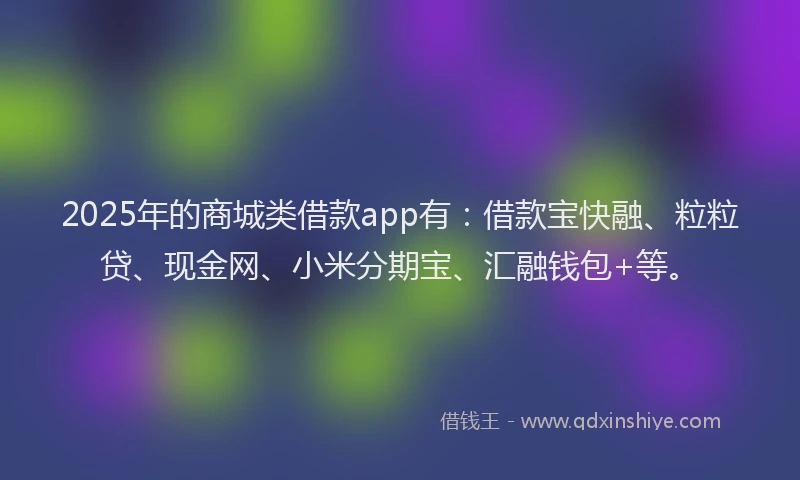2025年的商城类借款app有：借款宝快融、粒粒贷、现金网、小米分期宝、汇融钱包+等。