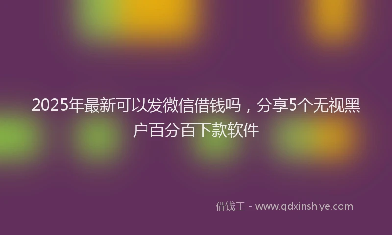 2025年最新可以发微信借钱吗，分享5个无视黑户百分百下款软件
