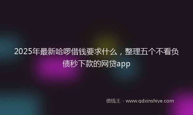 2025年最新哈啰借钱要求什么，整理五个不看负债秒下款的网贷app