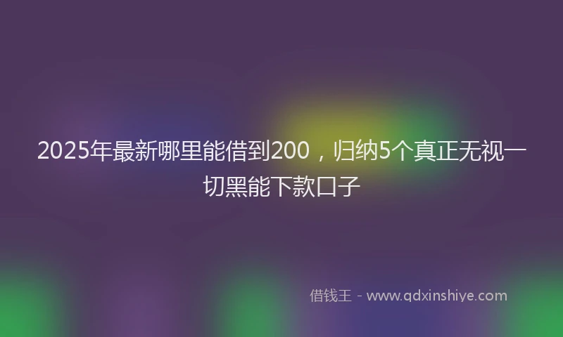 2025年最新哪里能借到200，归纳5个真正无视一切黑能下款口子