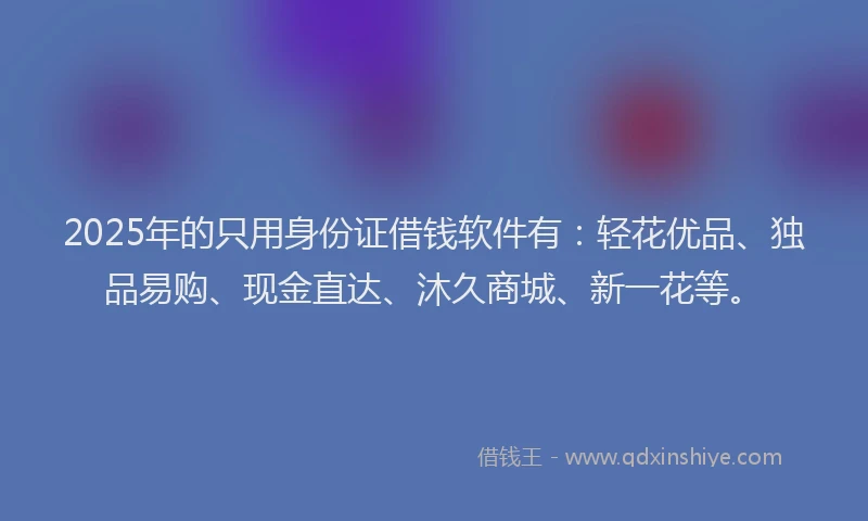 2025年的只用身份证借钱软件有：轻花优品、独品易购、现金直达、沐久商城、新一花等。