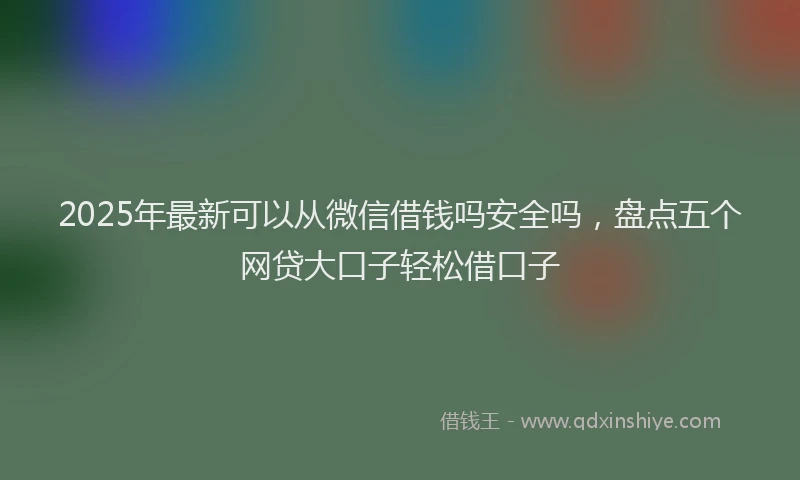 2025年最新可以从微信借钱吗安全吗，盘点五个网贷大口子轻松借口子
