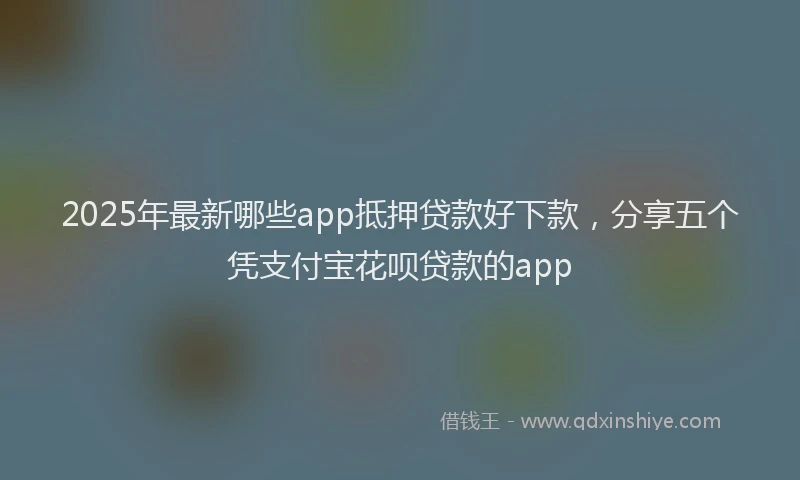 2025年最新哪些app抵押贷款好下款，分享五个凭支付宝花呗贷款的app