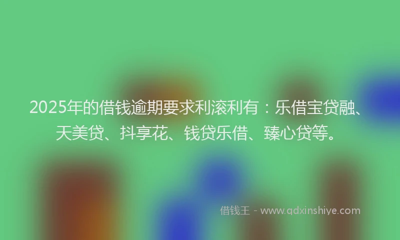 2025年的借钱逾期要求利滚利有：乐借宝贷融、天美贷、抖享花、钱贷乐借、臻心贷等。