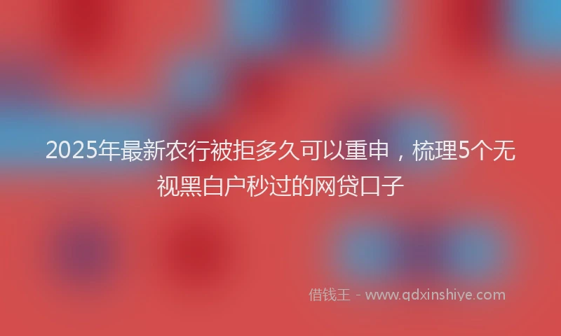 2025年最新农行被拒多久可以重申，梳理5个无视黑白户秒过的网贷口子