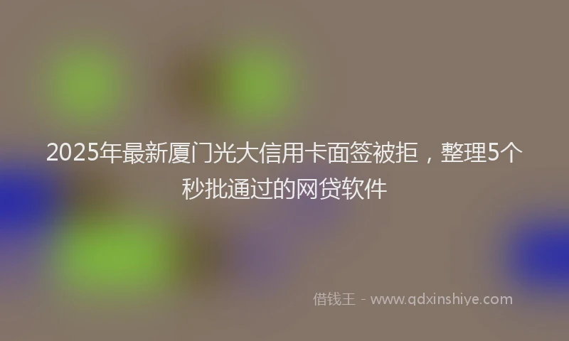 2025年最新厦门光大信用卡面签被拒，整理5个秒批通过的网贷软件