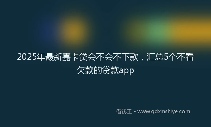 2025年最新嘉卡贷会不会不下款，汇总5个不看欠款的贷款app