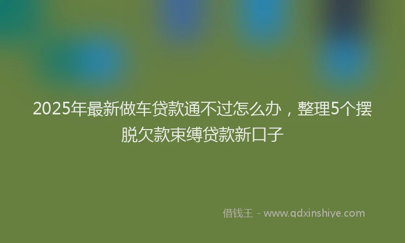 2025年最新做车贷款通不过怎么办，整理5个摆脱欠款束缚贷款新口子