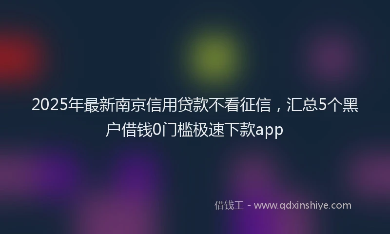 2025年最新南京信用贷款不看征信，汇总5个黑户借钱0门槛极速下款app